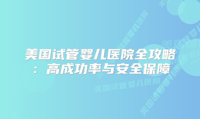 美国试管婴儿医院全攻略：高成功率与安全保障