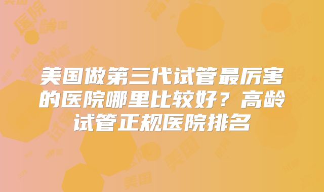 美国做第三代试管最厉害的医院哪里比较好?高龄试管正规医院排名