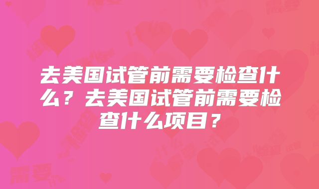 去美国试管前需要检查什么？去美国试管前需要检查什么项目？