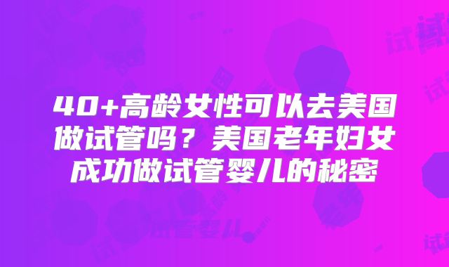40+高龄女性可以去美国做试管吗？美国老年妇女成功做试管婴儿的秘密