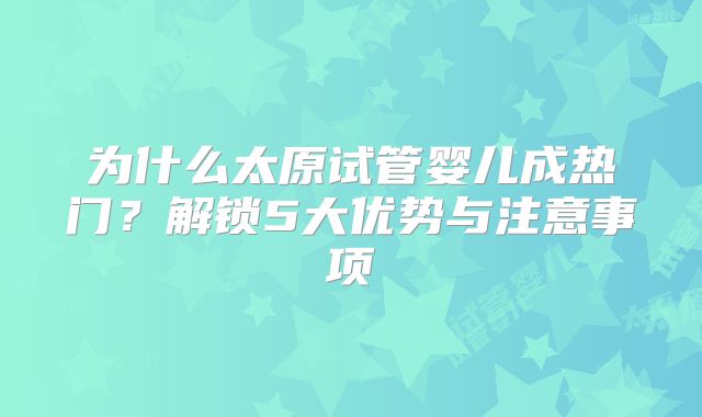 为什么太原试管婴儿成热门？解锁5大优势与注意事项