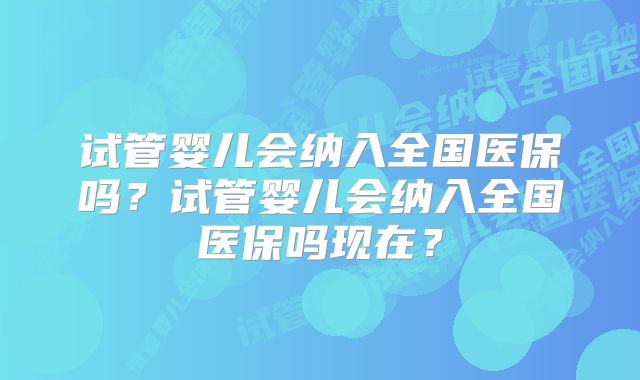 试管婴儿会纳入全国医保吗？试管婴儿会纳入全国医保吗现在？