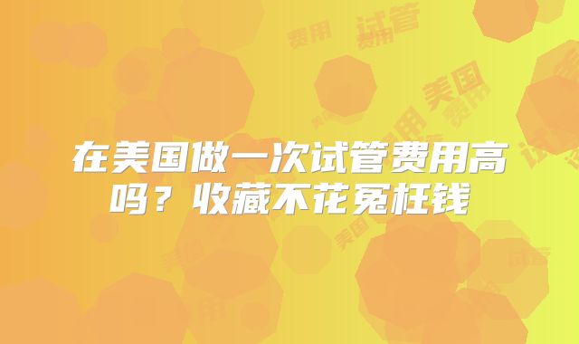 在美国做一次试管费用高吗？收藏不花冤枉钱