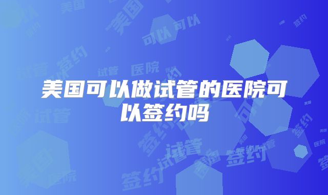 美国可以做试管的医院可以签约吗