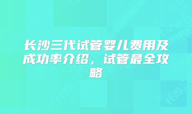 长沙三代试管婴儿费用及成功率介绍，试管最全攻略