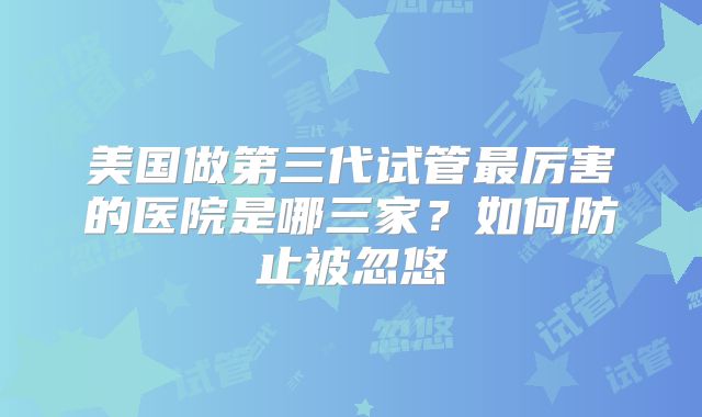 美国做第三代试管最厉害的医院是哪三家？如何防止被忽悠