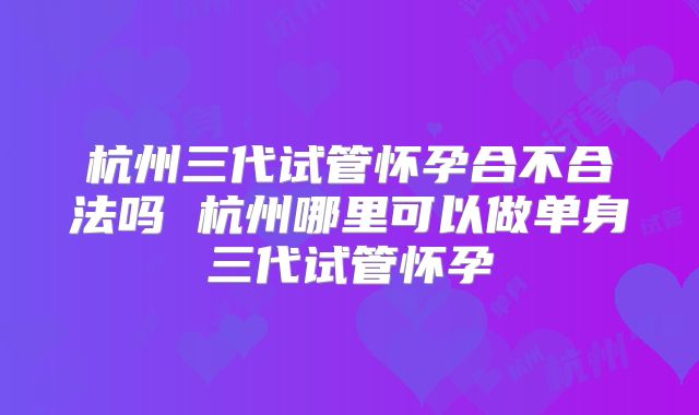 杭州三代试管怀孕合不合法吗 杭州哪里可以做单身三代试管怀孕