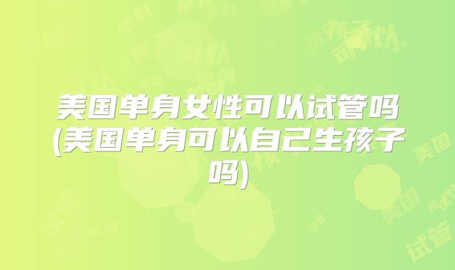美国单身女性可以试管吗(美国单身可以自己生孩子吗)