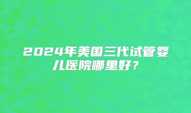 2024年美国三代试管婴儿医院哪里好？