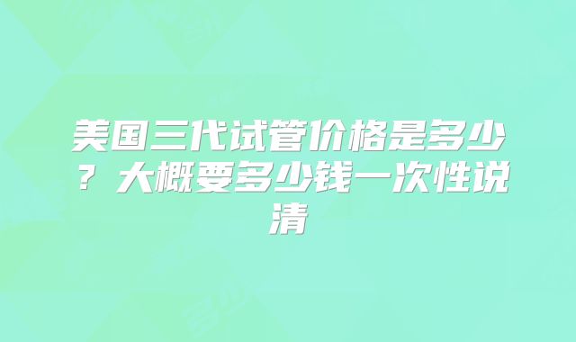 美国三代试管价格是多少？大概要多少钱一次性说清