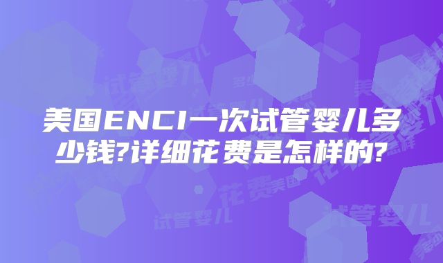 美国ENCI一次试管婴儿多少钱?详细花费是怎样的?