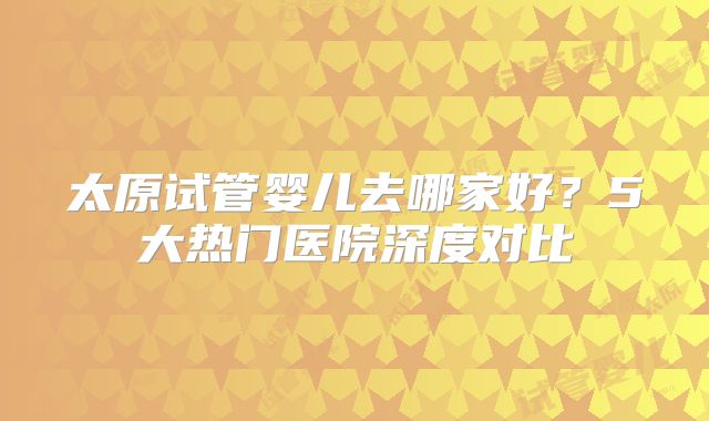 太原试管婴儿去哪家好?5大热门医院深度对比