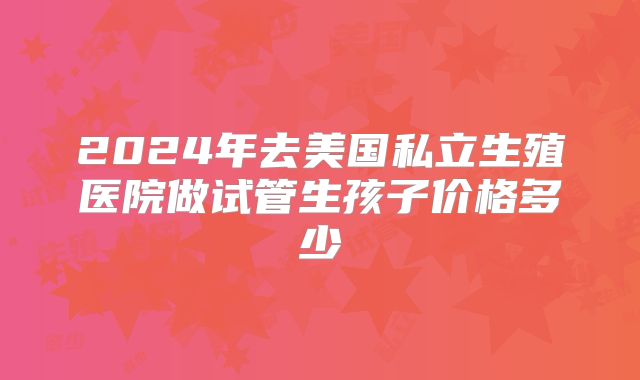 2024年去美国私立生殖医院做试管生孩子价格多少