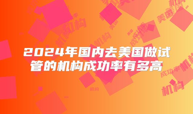 2024年国内去美国做试管的机构成功率有多高