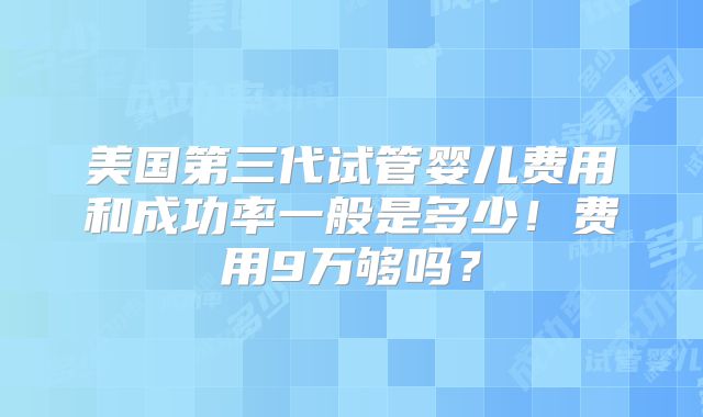 美国第三代试管婴儿费用和成功率一般是多少!费用9万够吗?