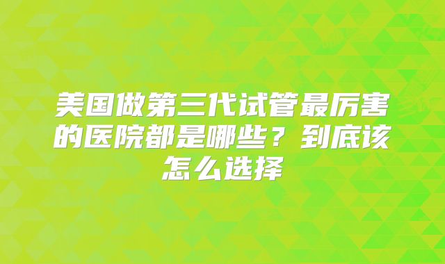 美国做第三代试管最厉害的医院都是哪些？到底该怎么选择