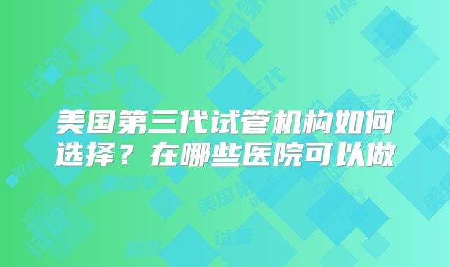 美国第三代试管机构如何选择？在哪些医院可以做