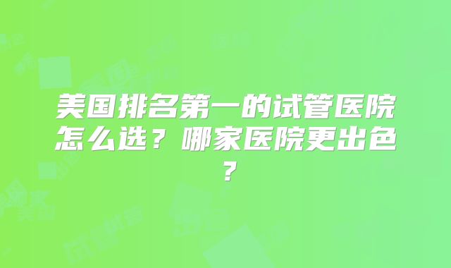 美国排名第一的试管医院怎么选?哪家医院更出色?