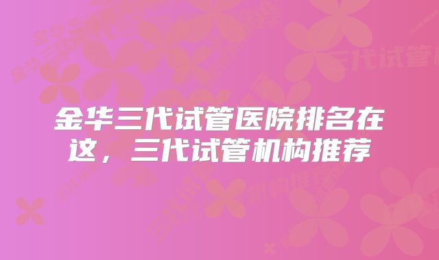 金华三代试管医院排名在这，三代试管机构推荐