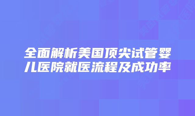 全面解析美国顶尖试管婴儿医院就医流程及成功率