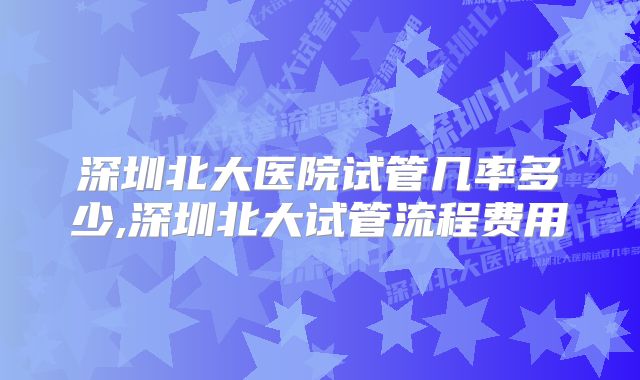深圳北大医院试管几率多少,深圳北大试管流程费用