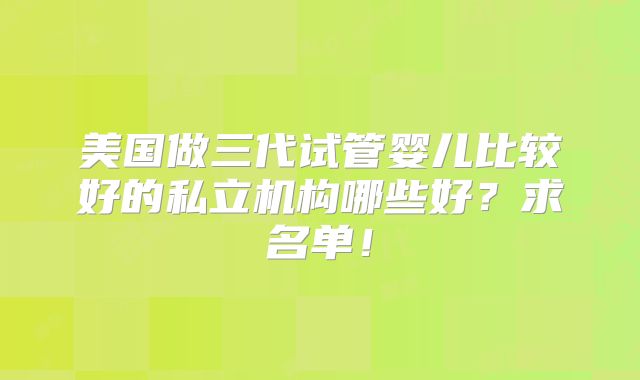 美国做三代试管婴儿比较好的私立机构哪些好?求名单!