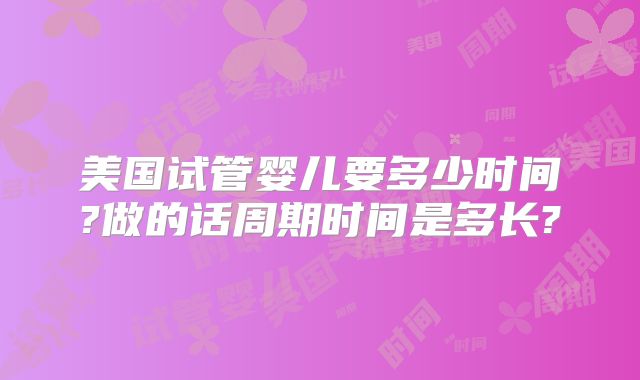 美国试管婴儿要多少时间?做的话周期时间是多长?