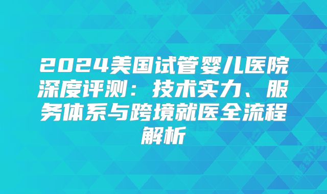 2024美国试管婴儿医院深度评测：技术实力、服务体系与跨境就医全流程解析