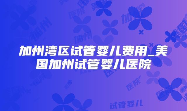 加州湾区试管婴儿费用_美国加州试管婴儿医院