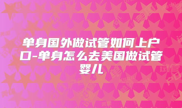 单身国外做试管如何上户口-单身怎么去美国做试管婴儿