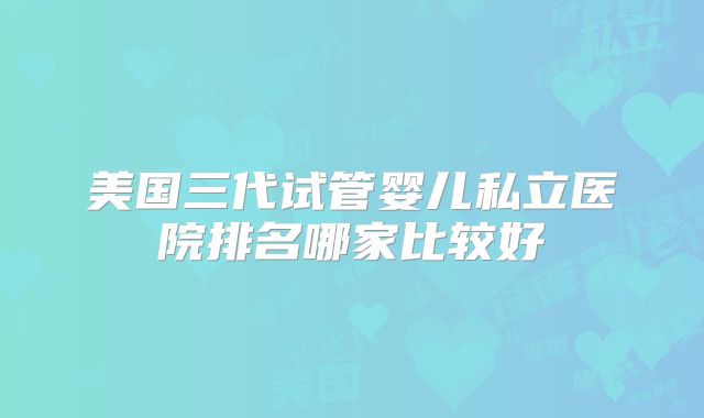 美国三代试管婴儿私立医院排名哪家比较好