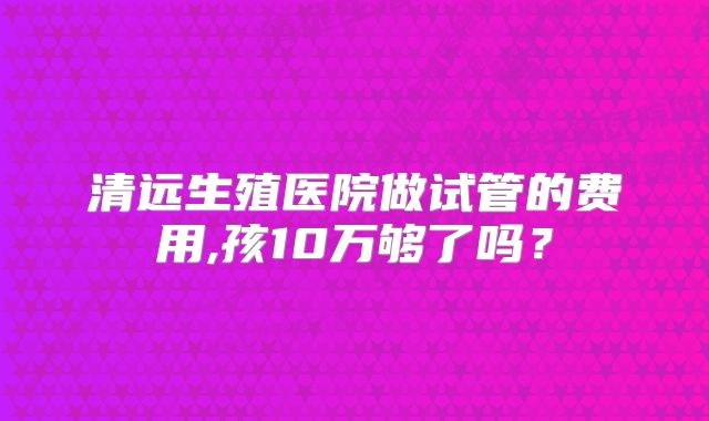 清远生殖医院做试管的费用,孩10万够了吗？