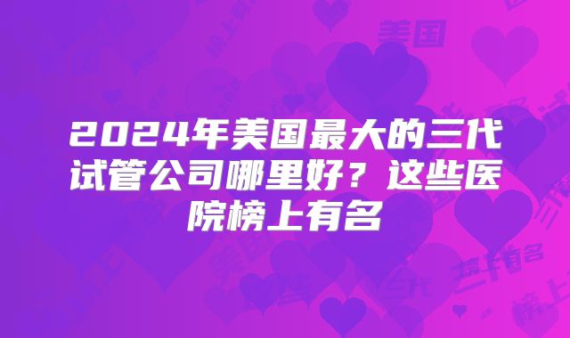 2024年美国最大的三代试管公司哪里好？这些医院榜上有名