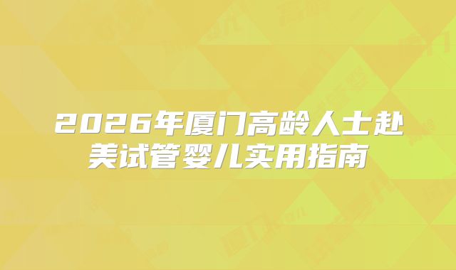 2026年厦门高龄人士赴美试管婴儿实用指南