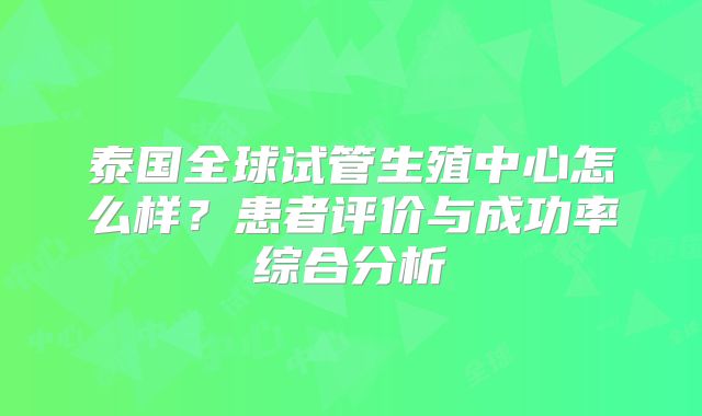 泰国全球试管生殖中心怎么样?患者评价与成功率综合分析