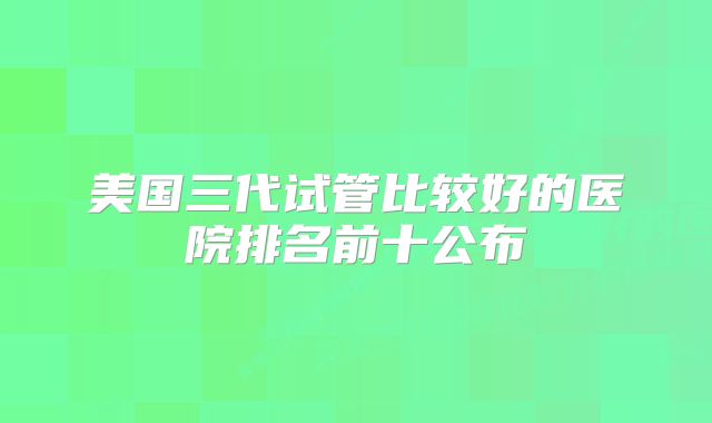 美国三代试管比较好的医院排名前十公布