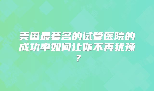 美国最著名的试管医院的成功率如何让你不再犹豫?