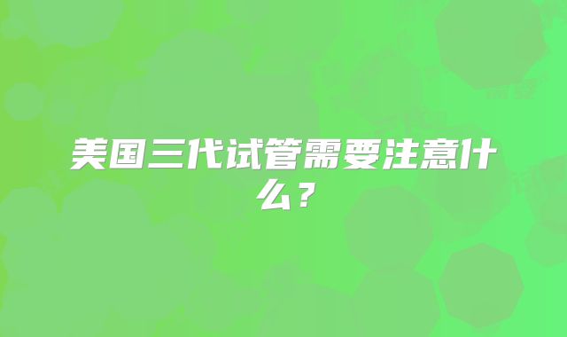 美国三代试管需要注意什么?