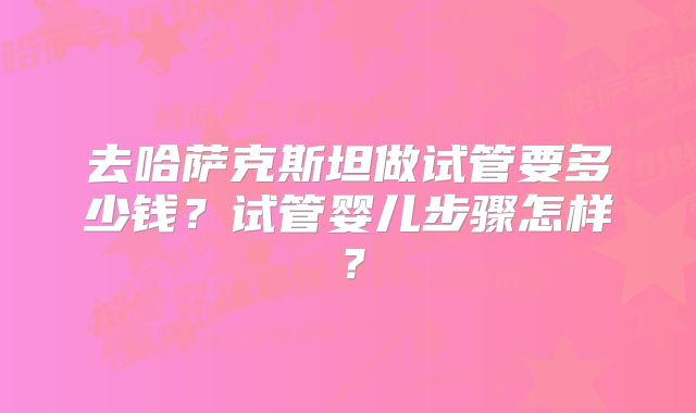 去哈萨克斯坦做试管要多少钱？试管婴儿步骤怎样？