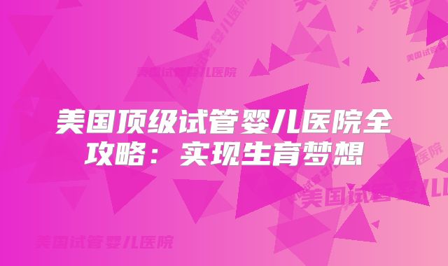 美国顶级试管婴儿医院全攻略：实现生育梦想