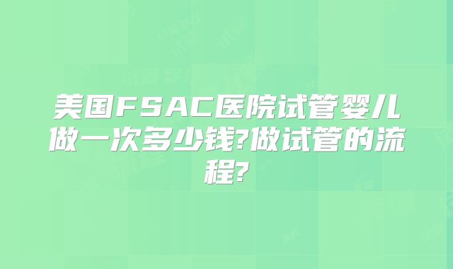 美国FSAC医院试管婴儿做一次多少钱?做试管的流程?