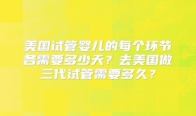 美国试管婴儿的每个环节各需要多少天？去美国做三代试管需要多久？