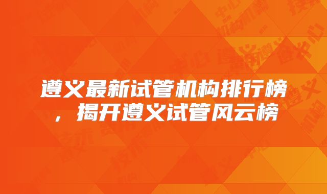 遵义最新试管机构排行榜，揭开遵义试管风云榜