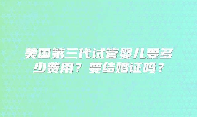 美国第三代试管婴儿要多少费用?要结婚证吗?