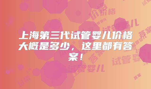上海第三代试管婴儿价格大概是多少，这里都有答案！