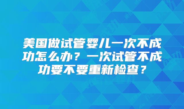 美国做试管婴儿一次不成功怎么办？一次试管不成功要不要重新检查？