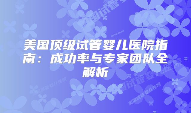 美国顶级试管婴儿医院指南：成功率与专家团队全解析