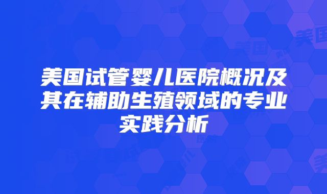 美国试管婴儿医院概况及其在辅助生殖领域的专业实践分析