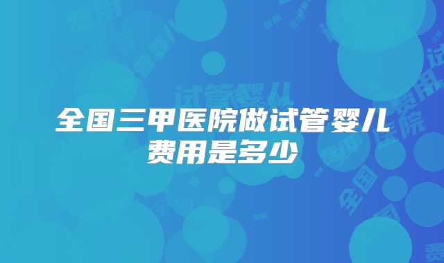 全国三甲医院做试管婴儿费用是多少