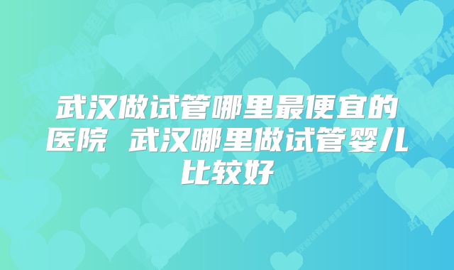 武汉做试管哪里最便宜的医院 武汉哪里做试管婴儿比较好